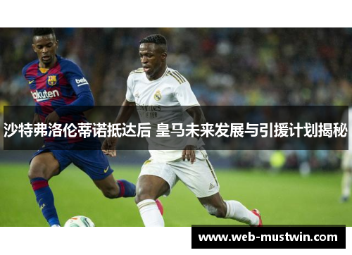 沙特弗洛伦蒂诺抵达后 皇马未来发展与引援计划揭秘